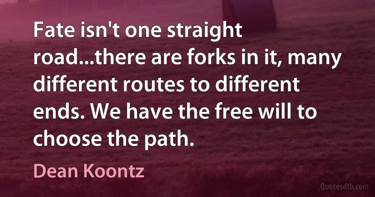 Fate isn't one straight road...there are forks in it, many different routes to different ends. We have the free will to choose the path. (Dean Koontz)