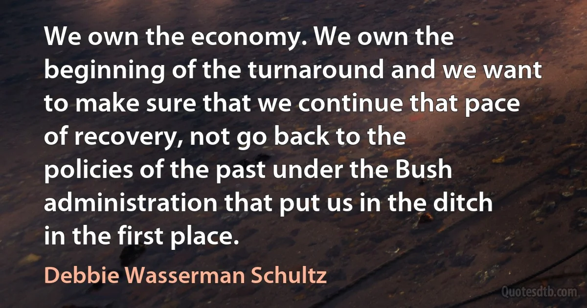 We own the economy. We own the beginning of the turnaround and we want to make sure that we continue that pace of recovery, not go back to the policies of the past under the Bush administration that put us in the ditch in the first place. (Debbie Wasserman Schultz)