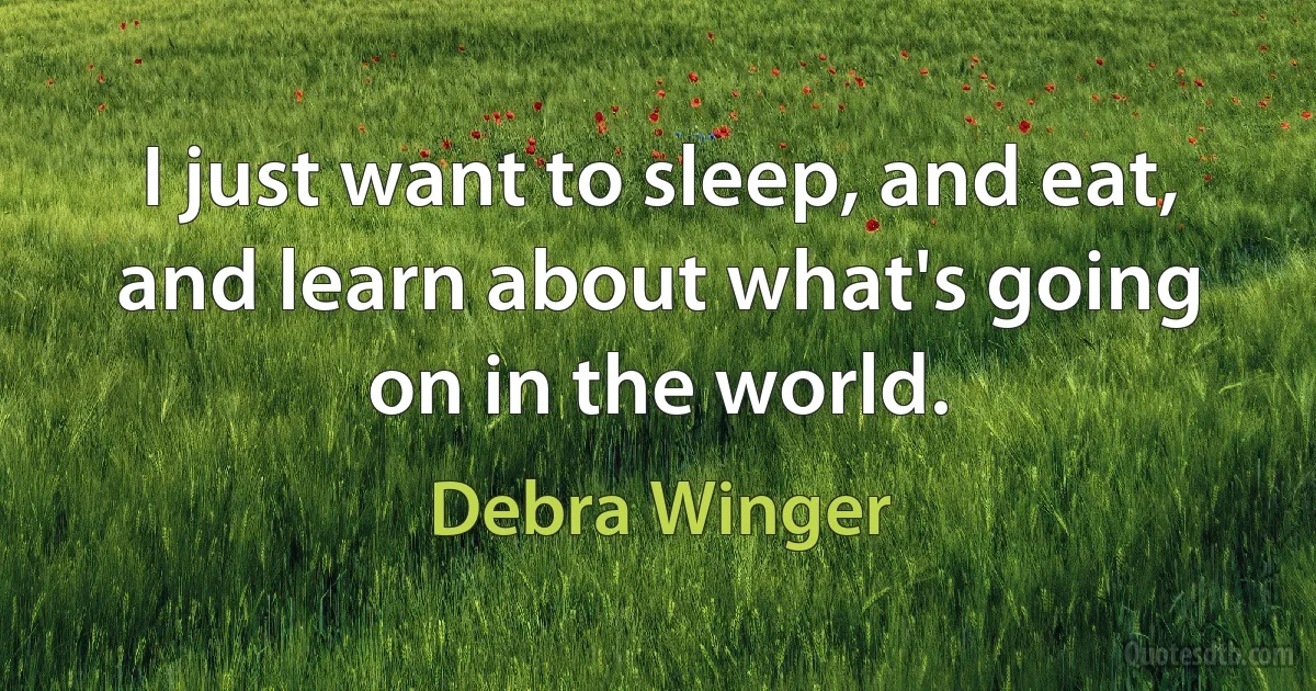 I just want to sleep, and eat, and learn about what's going on in the world. (Debra Winger)