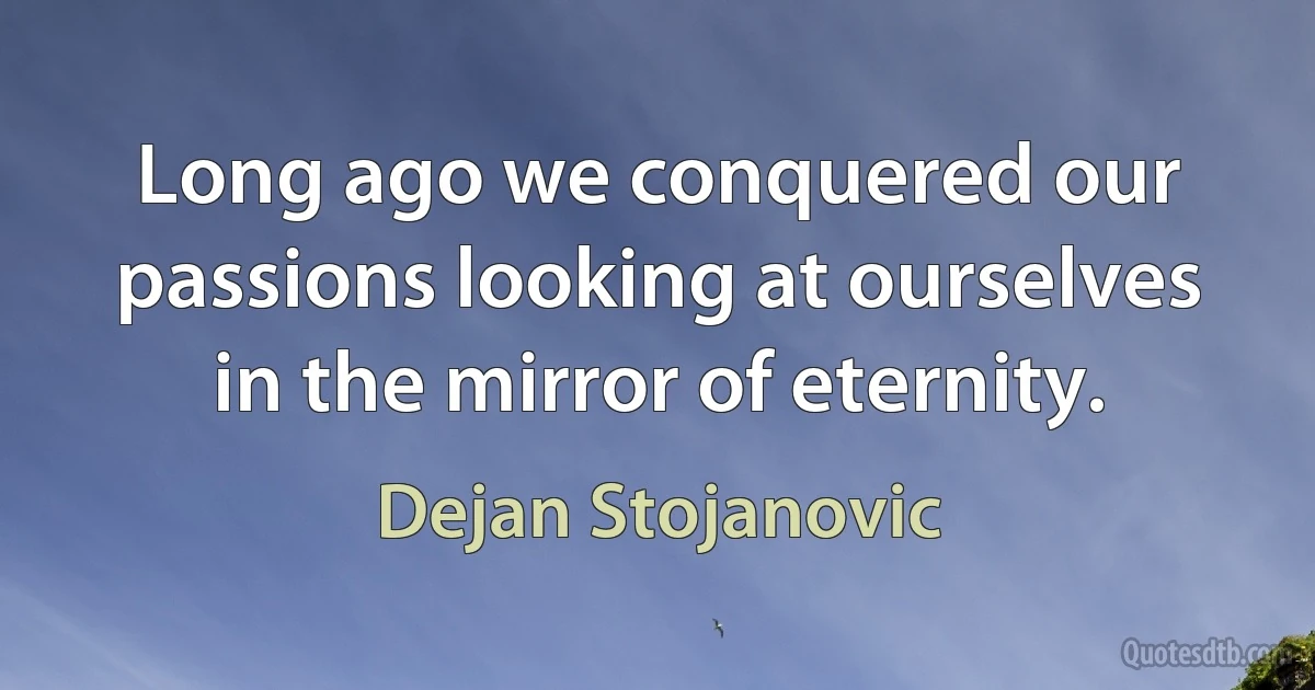 Long ago we conquered our passions looking at ourselves in the mirror of eternity. (Dejan Stojanovic)