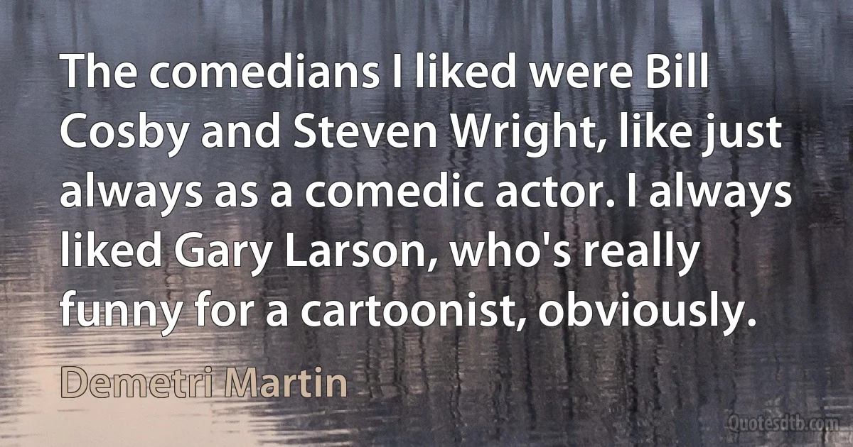 The comedians I liked were Bill Cosby and Steven Wright, like just always as a comedic actor. I always liked Gary Larson, who's really funny for a cartoonist, obviously. (Demetri Martin)