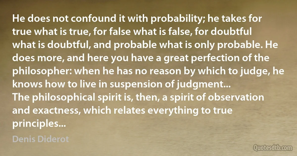 He does not confound it with probability; he takes for true what is true, for false what is false, for doubtful what is doubtful, and probable what is only probable. He does more, and here you have a great perfection of the philosopher: when he has no reason by which to judge, he knows how to live in suspension of judgment...
The philosophical spirit is, then, a spirit of observation and exactness, which relates everything to true principles... (Denis Diderot)