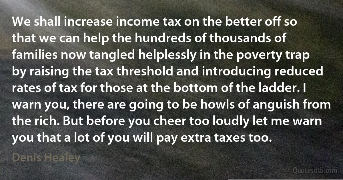 We shall increase income tax on the better off so that we can help the hundreds of thousands of families now tangled helplessly in the poverty trap by raising the tax threshold and introducing reduced rates of tax for those at the bottom of the ladder. I warn you, there are going to be howls of anguish from the rich. But before you cheer too loudly let me warn you that a lot of you will pay extra taxes too. (Denis Healey)