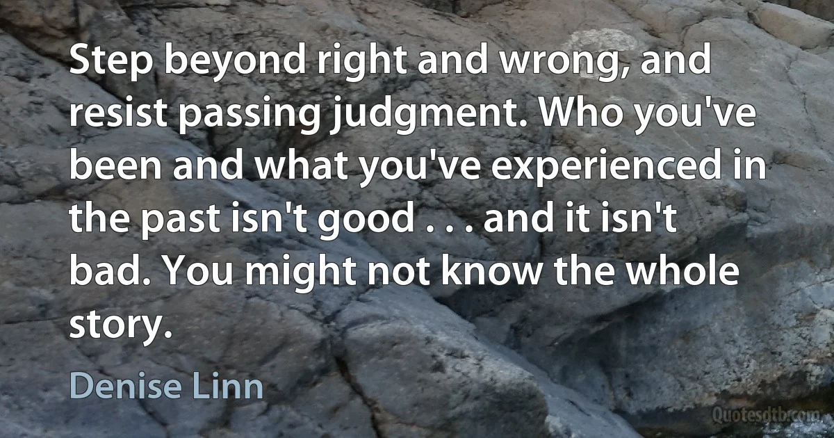 Step beyond right and wrong, and resist passing judgment. Who you've been and what you've experienced in the past isn't good . . . and it isn't bad. You might not know the whole story. (Denise Linn)