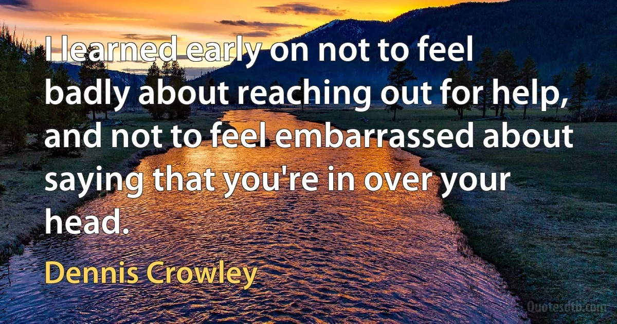 I learned early on not to feel badly about reaching out for help, and not to feel embarrassed about saying that you're in over your head. (Dennis Crowley)