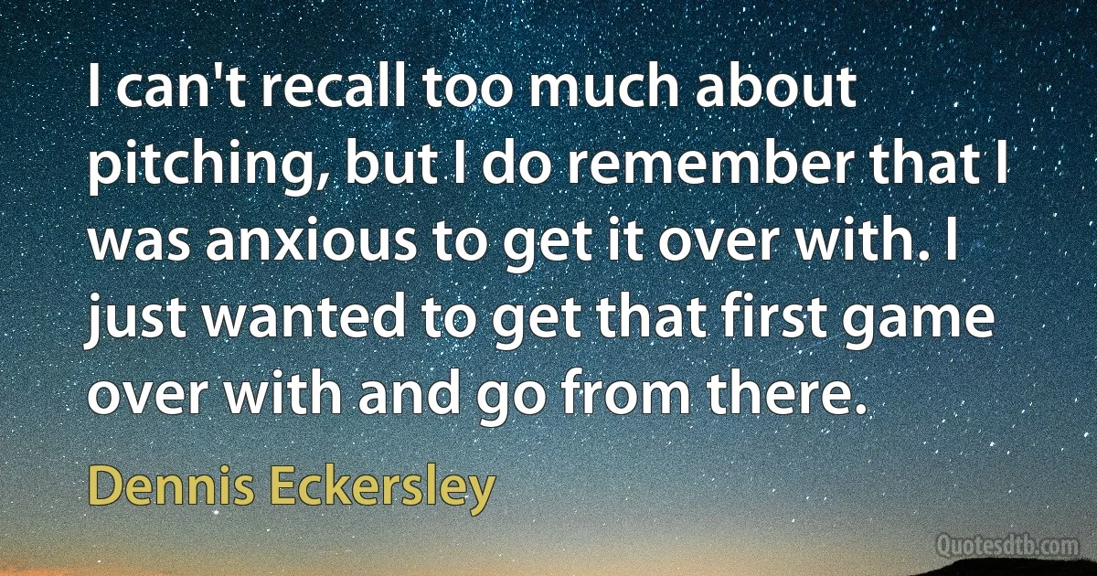 I can't recall too much about pitching, but I do remember that I was anxious to get it over with. I just wanted to get that first game over with and go from there. (Dennis Eckersley)