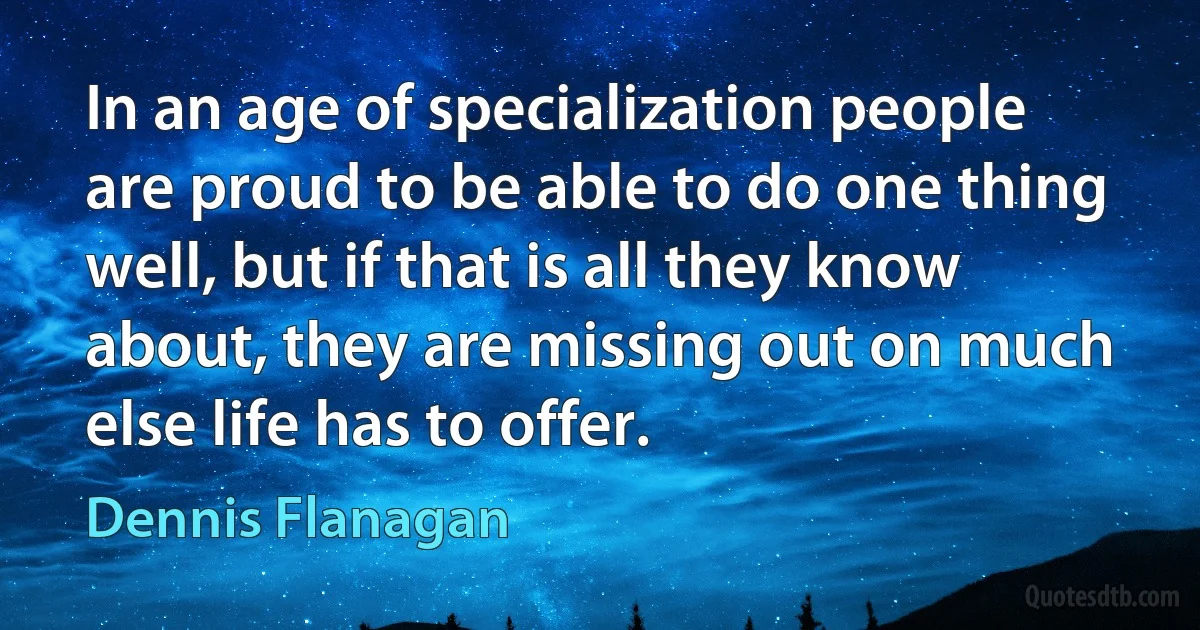 In an age of specialization people are proud to be able to do one thing well, but if that is all they know about, they are missing out on much else life has to offer. (Dennis Flanagan)