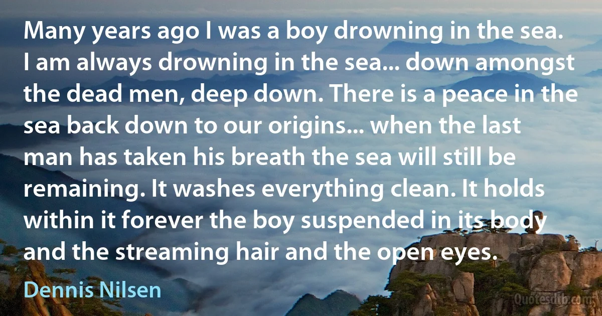 Many years ago I was a boy drowning in the sea. I am always drowning in the sea... down amongst the dead men, deep down. There is a peace in the sea back down to our origins... when the last man has taken his breath the sea will still be remaining. It washes everything clean. It holds within it forever the boy suspended in its body and the streaming hair and the open eyes. (Dennis Nilsen)