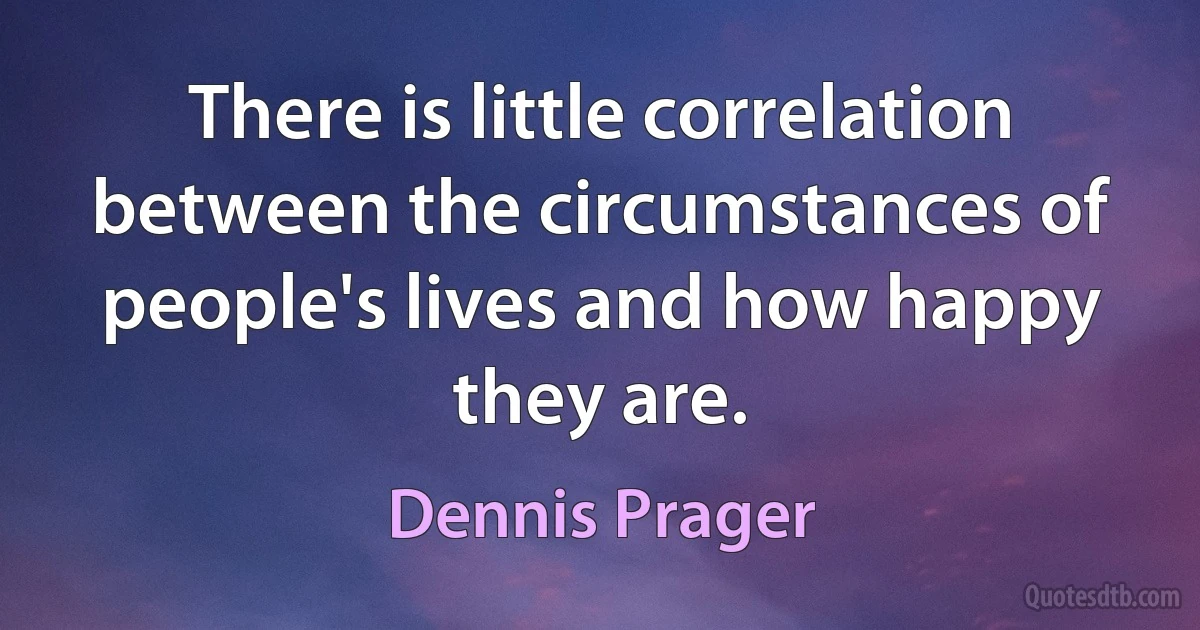 There is little correlation between the circumstances of people's lives and how happy they are. (Dennis Prager)