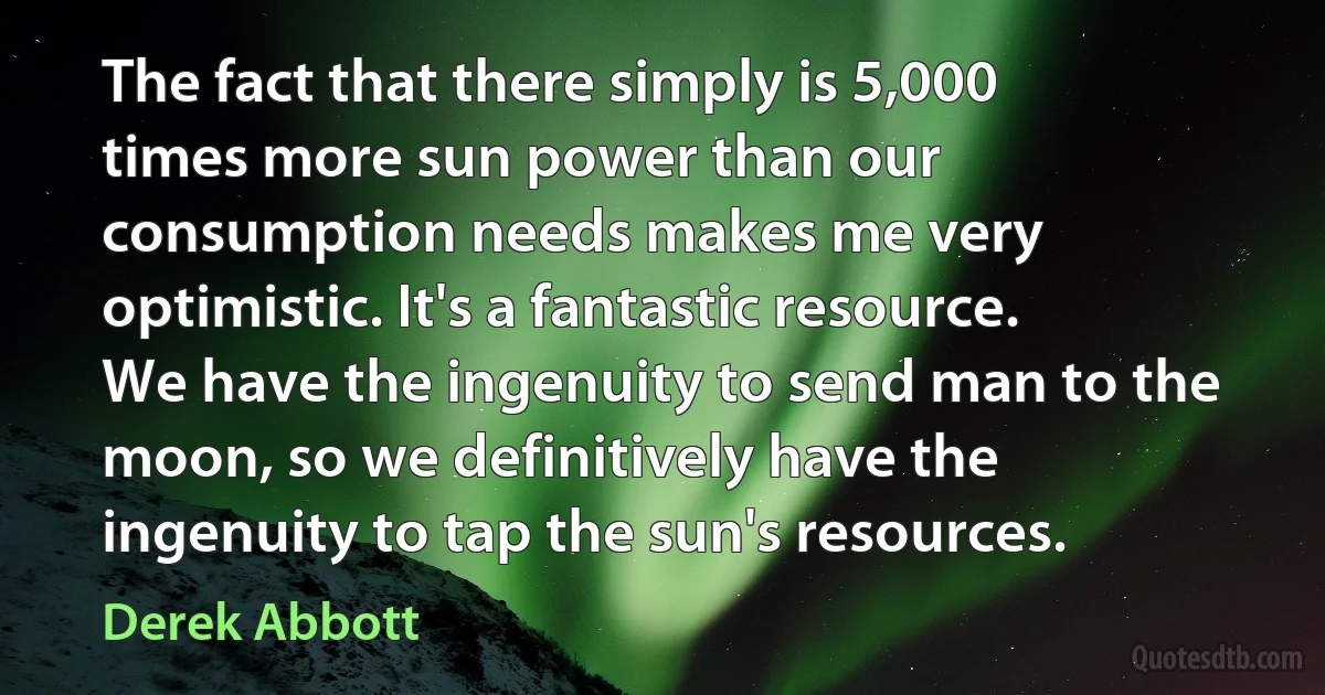 The fact that there simply is 5,000 times more sun power than our consumption needs makes me very optimistic. It's a fantastic resource. We have the ingenuity to send man to the moon, so we definitively have the ingenuity to tap the sun's resources. (Derek Abbott)