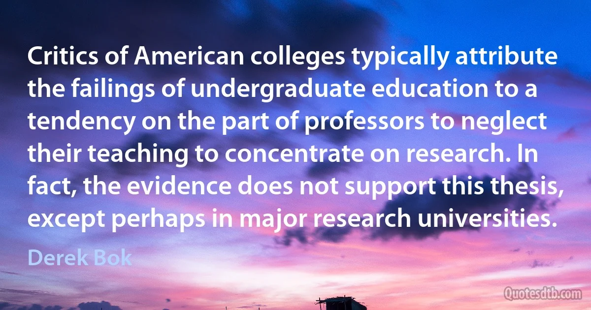 Critics of American colleges typically attribute the failings of undergraduate education to a tendency on the part of professors to neglect their teaching to concentrate on research. In fact, the evidence does not support this thesis, except perhaps in major research universities. (Derek Bok)