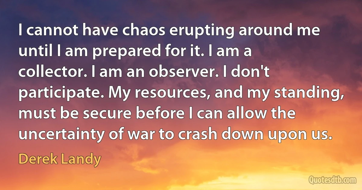 I cannot have chaos erupting around me until I am prepared for it. I am a collector. I am an observer. I don't participate. My resources, and my standing, must be secure before I can allow the uncertainty of war to crash down upon us. (Derek Landy)