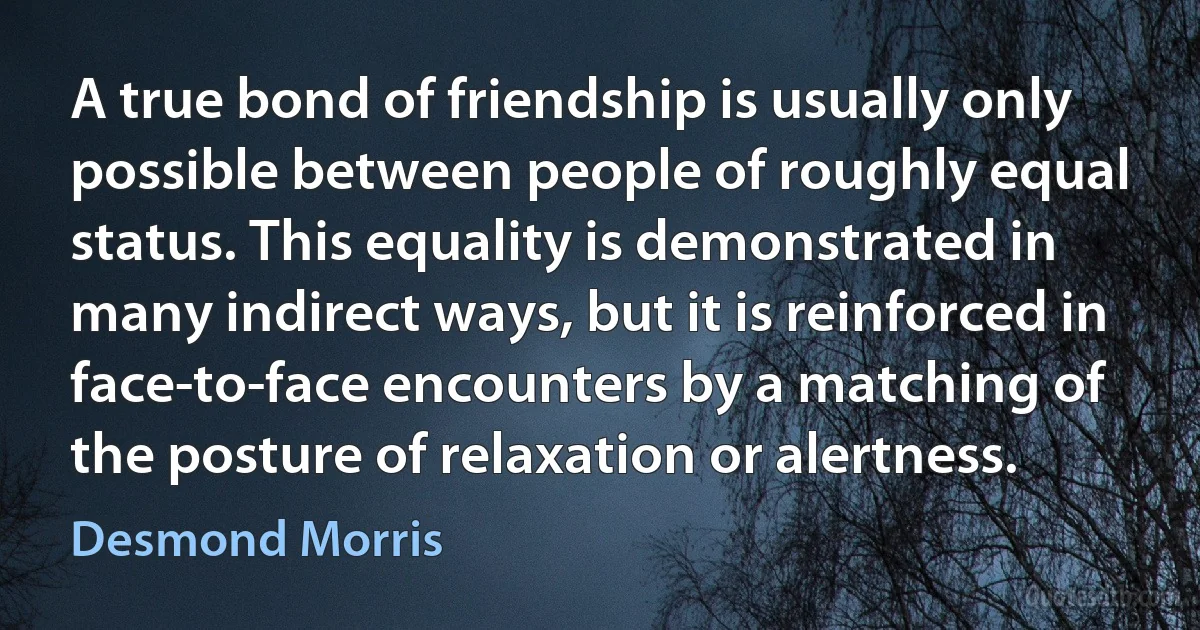 A true bond of friendship is usually only possible between people of roughly equal status. This equality is demonstrated in many indirect ways, but it is reinforced in face-to-face encounters by a matching of the posture of relaxation or alertness. (Desmond Morris)