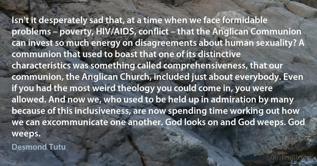 Isn't it desperately sad that, at a time when we face formidable problems – poverty, HIV/AIDS, conflict – that the Anglican Communion can invest so much energy on disagreements about human sexuality? A communion that used to boast that one of its distinctive characteristics was something called comprehensiveness, that our communion, the Anglican Church, included just about everybody. Even if you had the most weird theology you could come in, you were allowed. And now we, who used to be held up in admiration by many because of this inclusiveness, are now spending time working out how we can excommunicate one another. God looks on and God weeps. God weeps. (Desmond Tutu)