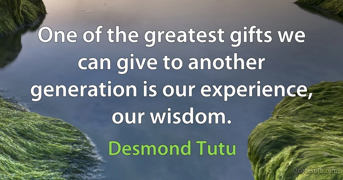 One of the greatest gifts we can give to another generation is our experience, our wisdom. (Desmond Tutu)