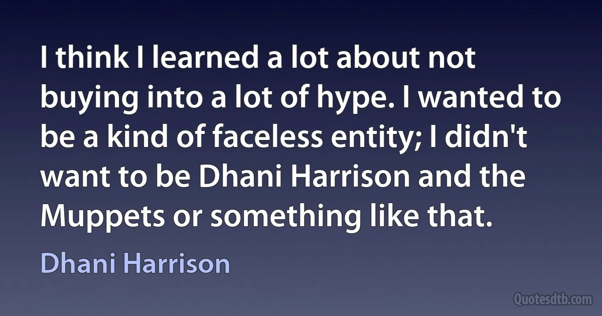 I think I learned a lot about not buying into a lot of hype. I wanted to be a kind of faceless entity; I didn't want to be Dhani Harrison and the Muppets or something like that. (Dhani Harrison)