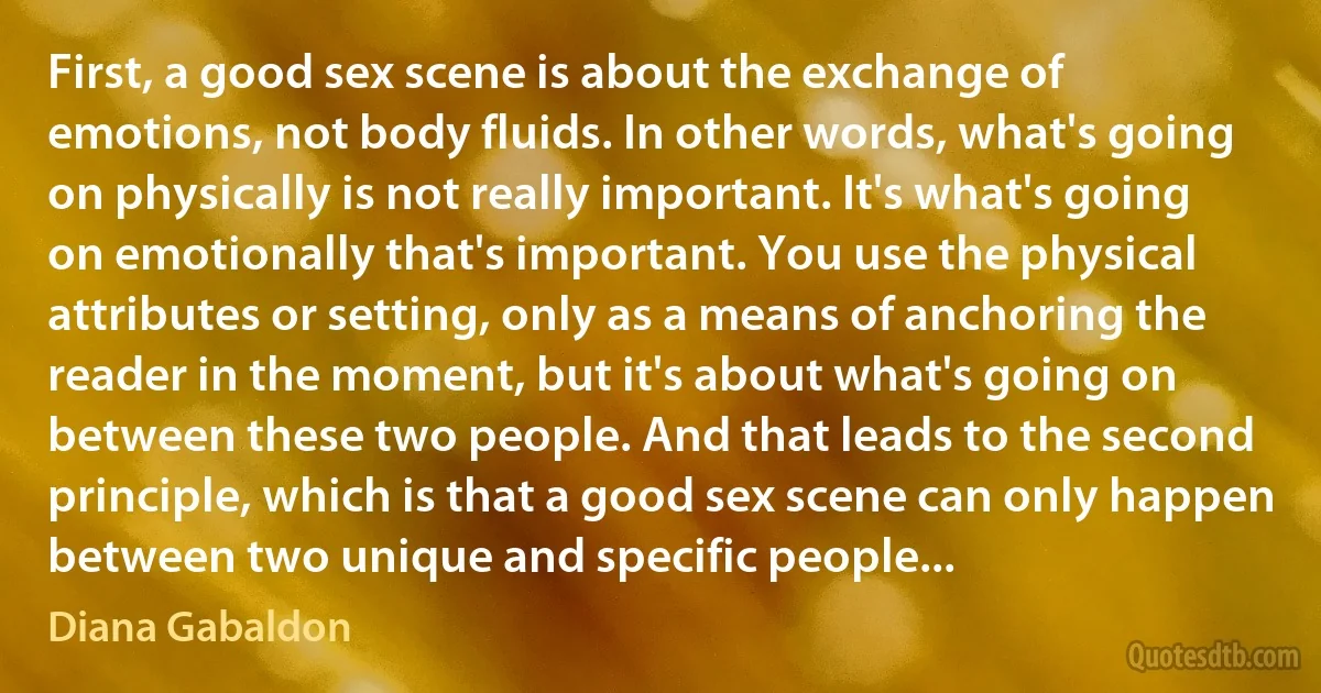 First, a good sex scene is about the exchange of emotions, not body fluids. In other words, what's going on physically is not really important. It's what's going on emotionally that's important. You use the physical attributes or setting, only as a means of anchoring the reader in the moment, but it's about what's going on between these two people. And that leads to the second principle, which is that a good sex scene can only happen between two unique and specific people... (Diana Gabaldon)