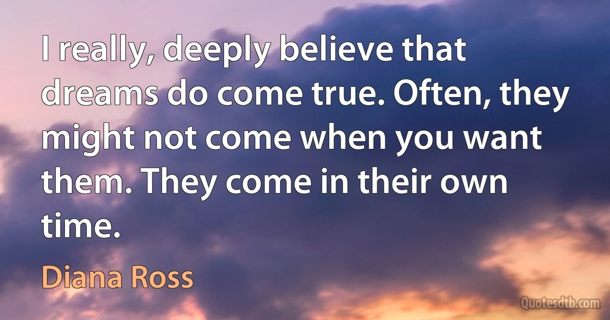 I really, deeply believe that dreams do come true. Often, they might not come when you want them. They come in their own time. (Diana Ross)