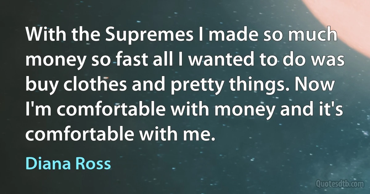 With the Supremes I made so much money so fast all I wanted to do was buy clothes and pretty things. Now I'm comfortable with money and it's comfortable with me. (Diana Ross)