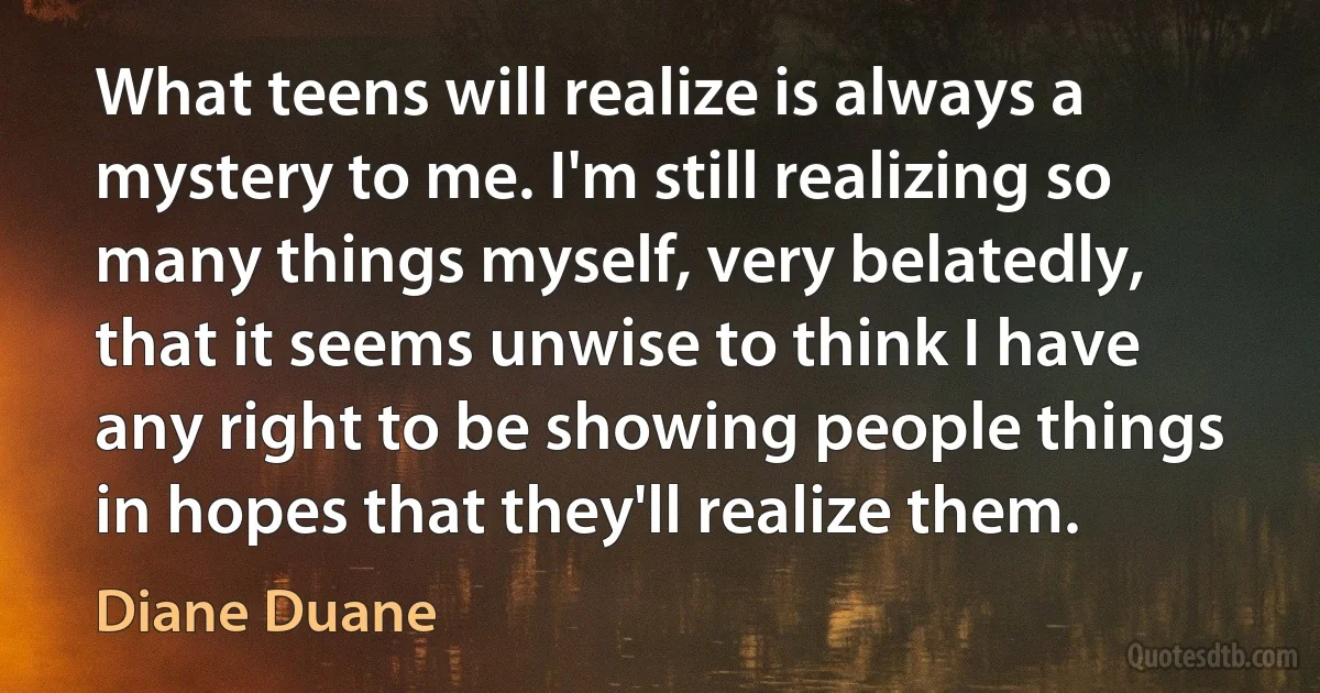 What teens will realize is always a mystery to me. I'm still realizing so many things myself, very belatedly, that it seems unwise to think I have any right to be showing people things in hopes that they'll realize them. (Diane Duane)