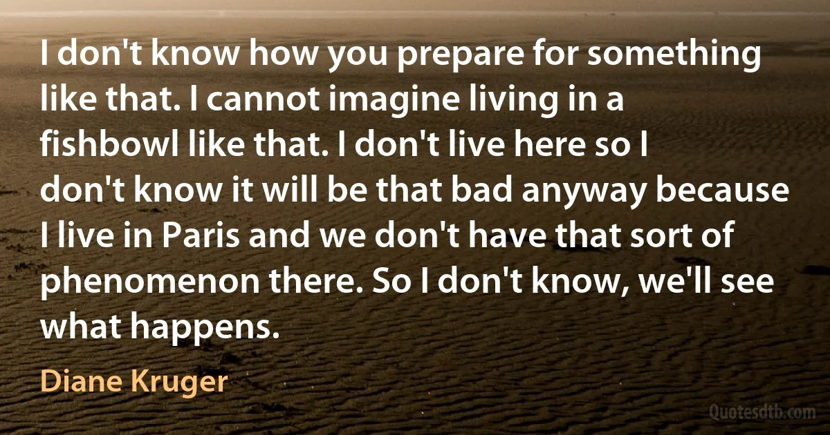 I don't know how you prepare for something like that. I cannot imagine living in a fishbowl like that. I don't live here so I don't know it will be that bad anyway because I live in Paris and we don't have that sort of phenomenon there. So I don't know, we'll see what happens. (Diane Kruger)