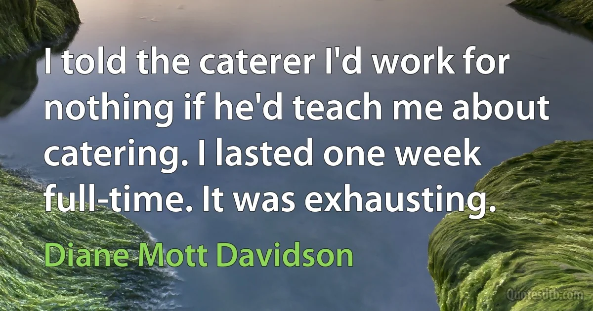 I told the caterer I'd work for nothing if he'd teach me about catering. I lasted one week full-time. It was exhausting. (Diane Mott Davidson)