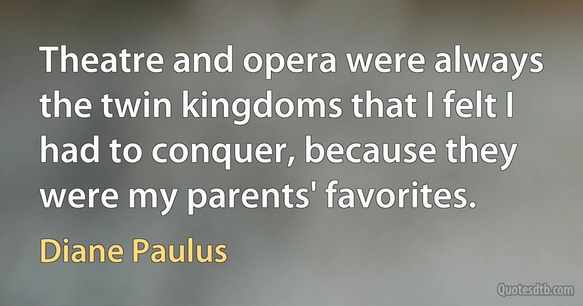 Theatre and opera were always the twin kingdoms that I felt I had to conquer, because they were my parents' favorites. (Diane Paulus)