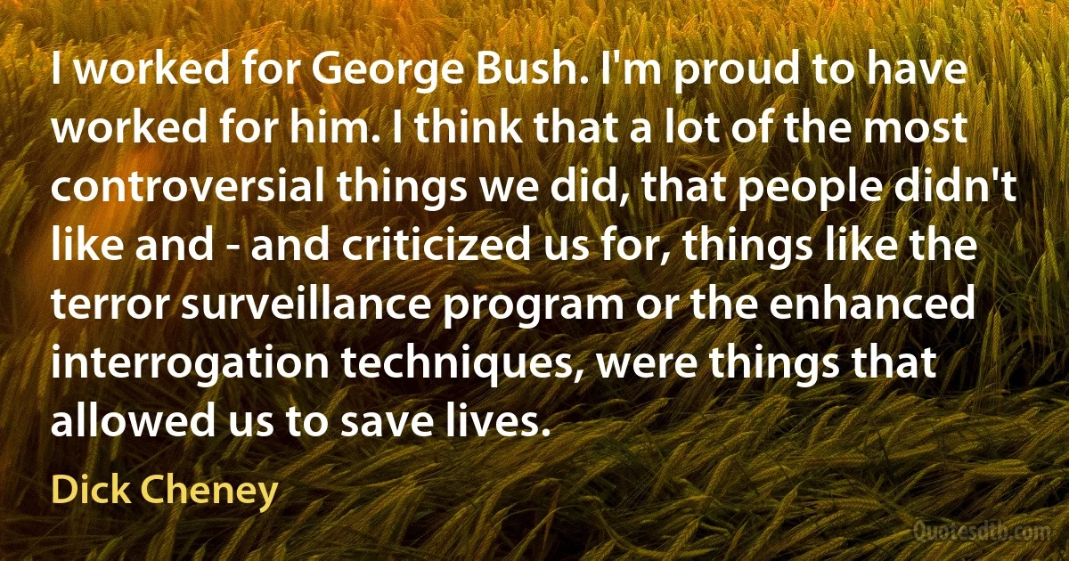 I worked for George Bush. I'm proud to have worked for him. I think that a lot of the most controversial things we did, that people didn't like and - and criticized us for, things like the terror surveillance program or the enhanced interrogation techniques, were things that allowed us to save lives. (Dick Cheney)