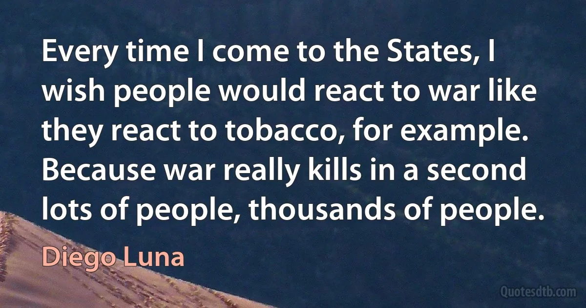 Every time I come to the States, I wish people would react to war like they react to tobacco, for example. Because war really kills in a second lots of people, thousands of people. (Diego Luna)