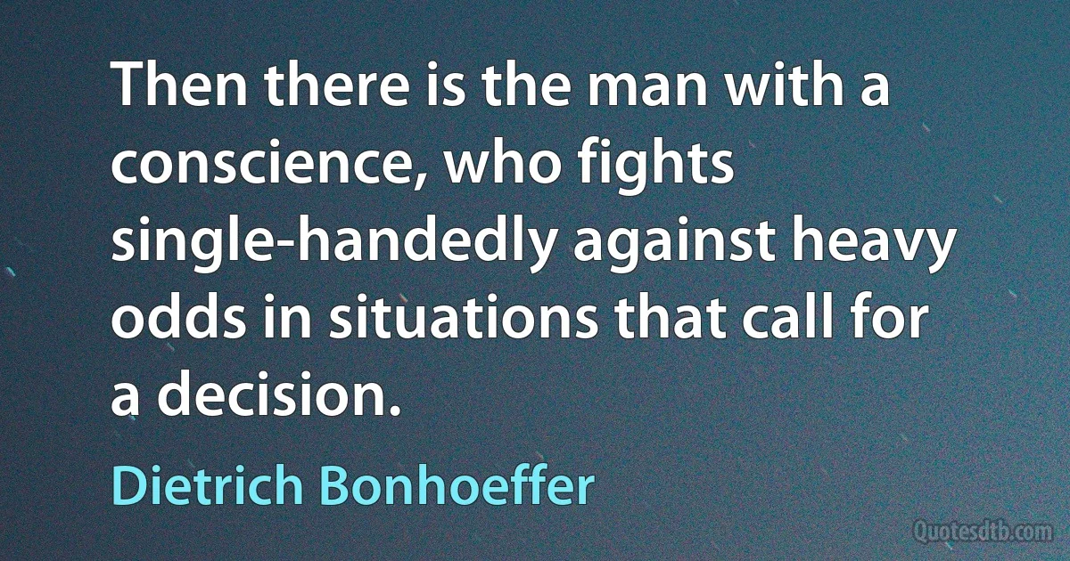 Then there is the man with a conscience, who fights single-handedly against heavy odds in situations that call for a decision. (Dietrich Bonhoeffer)