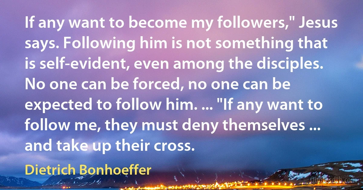 If any want to become my followers," Jesus says. Following him is not something that is self-evident, even among the disciples. No one can be forced, no one can be expected to follow him. ... "If any want to follow me, they must deny themselves ... and take up their cross. (Dietrich Bonhoeffer)