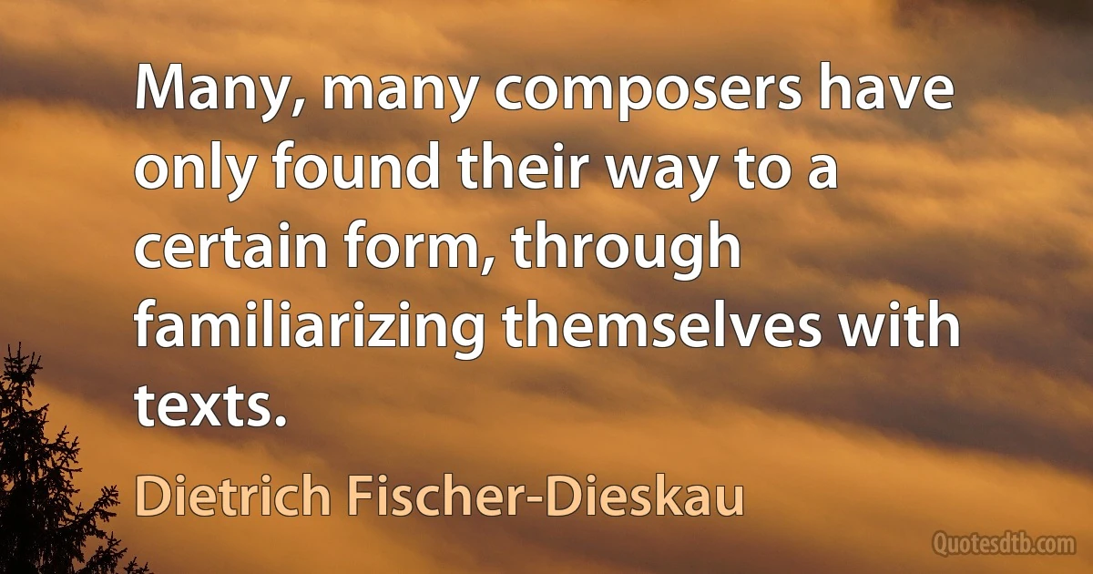 Many, many composers have only found their way to a certain form, through familiarizing themselves with texts. (Dietrich Fischer-Dieskau)