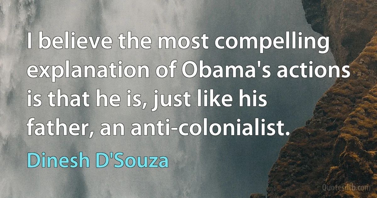 I believe the most compelling explanation of Obama's actions is that he is, just like his father, an anti-colonialist. (Dinesh D'Souza)