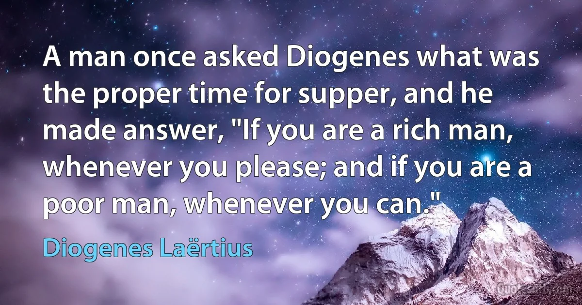 A man once asked Diogenes what was the proper time for supper, and he made answer, "If you are a rich man, whenever you please; and if you are a poor man, whenever you can." (Diogenes Laërtius)