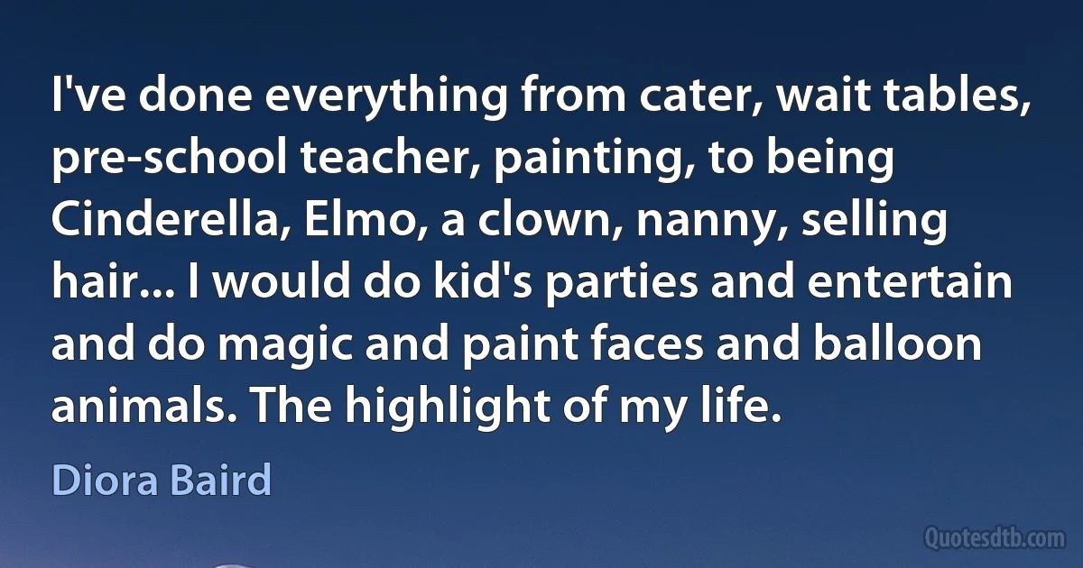 I've done everything from cater, wait tables, pre-school teacher, painting, to being Cinderella, Elmo, a clown, nanny, selling hair... I would do kid's parties and entertain and do magic and paint faces and balloon animals. The highlight of my life. (Diora Baird)