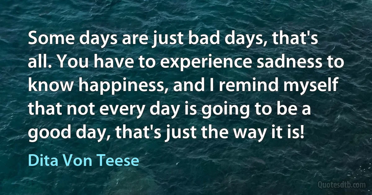 Some days are just bad days, that's all. You have to experience sadness to know happiness, and I remind myself that not every day is going to be a good day, that's just the way it is! (Dita Von Teese)