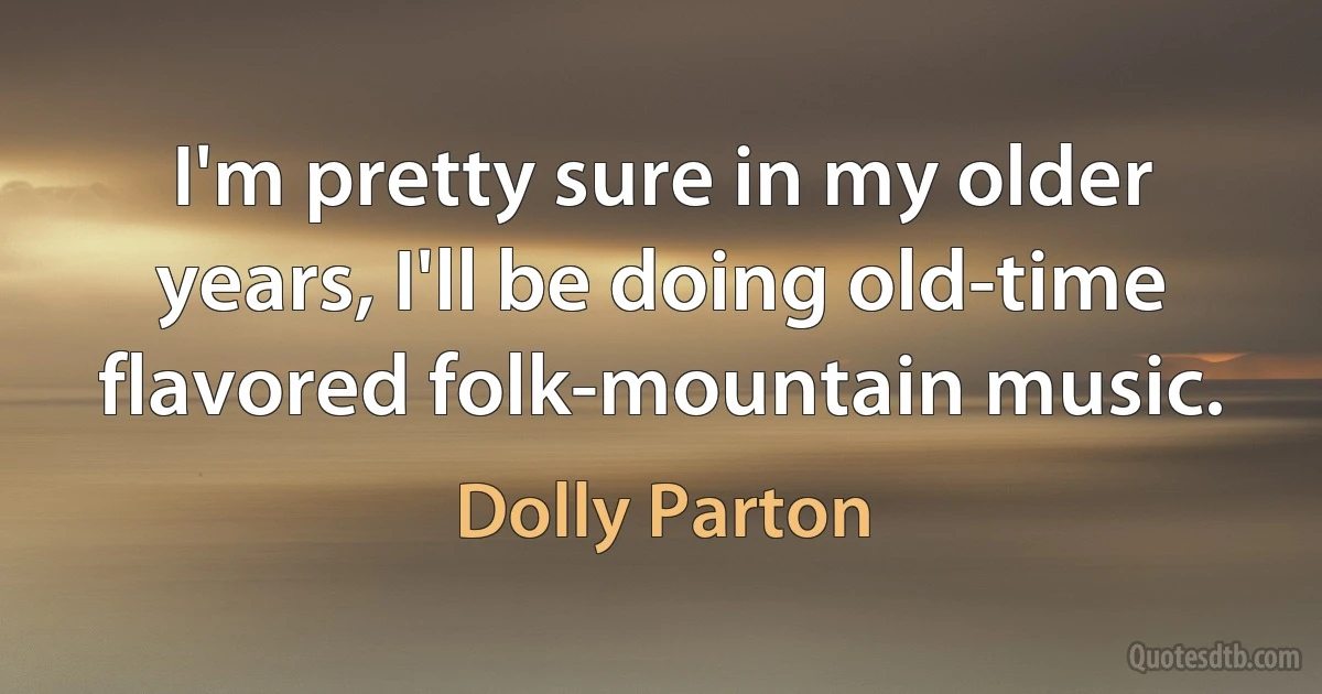 I'm pretty sure in my older years, I'll be doing old-time flavored folk-mountain music. (Dolly Parton)