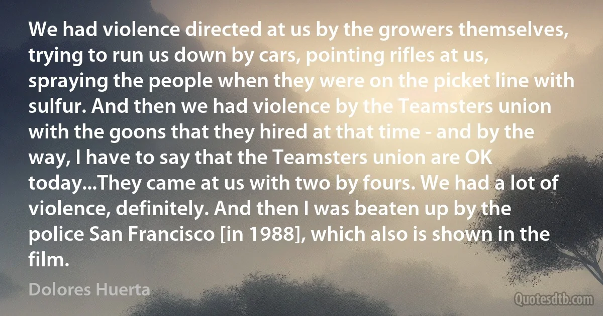 We had violence directed at us by the growers themselves, trying to run us down by cars, pointing rifles at us, spraying the people when they were on the picket line with sulfur. And then we had violence by the Teamsters union with the goons that they hired at that time - and by the way, I have to say that the Teamsters union are OK today...They came at us with two by fours. We had a lot of violence, definitely. And then I was beaten up by the police San Francisco [in 1988], which also is shown in the film. (Dolores Huerta)