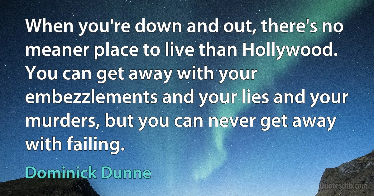 When you're down and out, there's no meaner place to live than Hollywood. You can get away with your embezzlements and your lies and your murders, but you can never get away with failing. (Dominick Dunne)