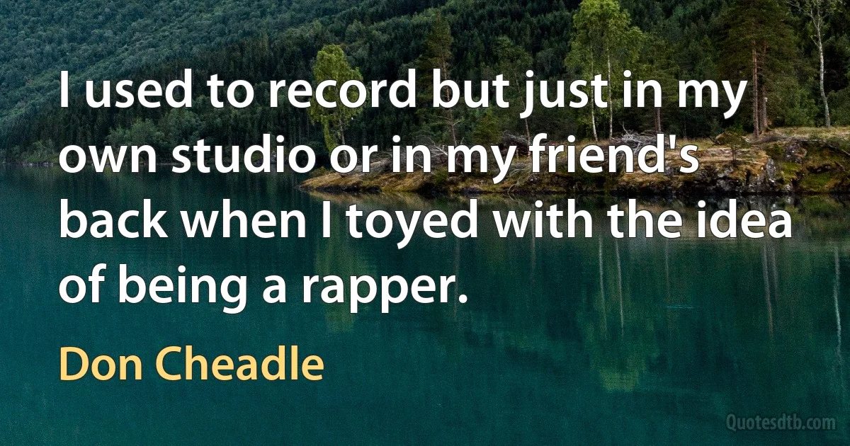 I used to record but just in my own studio or in my friend's back when I toyed with the idea of being a rapper. (Don Cheadle)