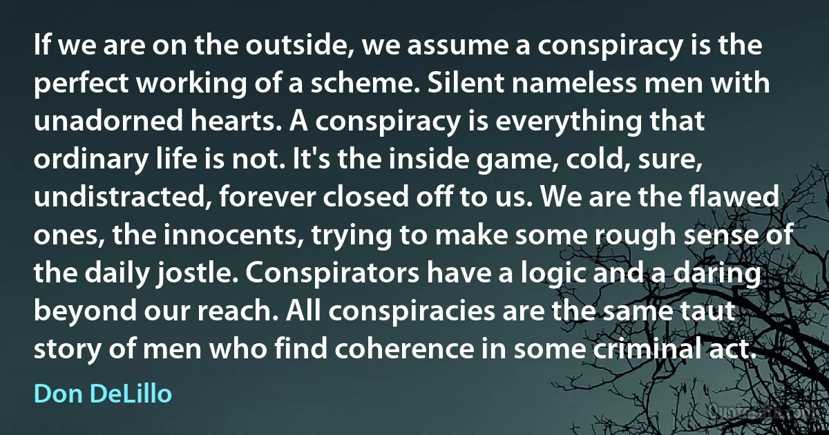 If we are on the outside, we assume a conspiracy is the perfect working of a scheme. Silent nameless men with unadorned hearts. A conspiracy is everything that ordinary life is not. It's the inside game, cold, sure, undistracted, forever closed off to us. We are the flawed ones, the innocents, trying to make some rough sense of the daily jostle. Conspirators have a logic and a daring beyond our reach. All conspiracies are the same taut story of men who find coherence in some criminal act. (Don DeLillo)