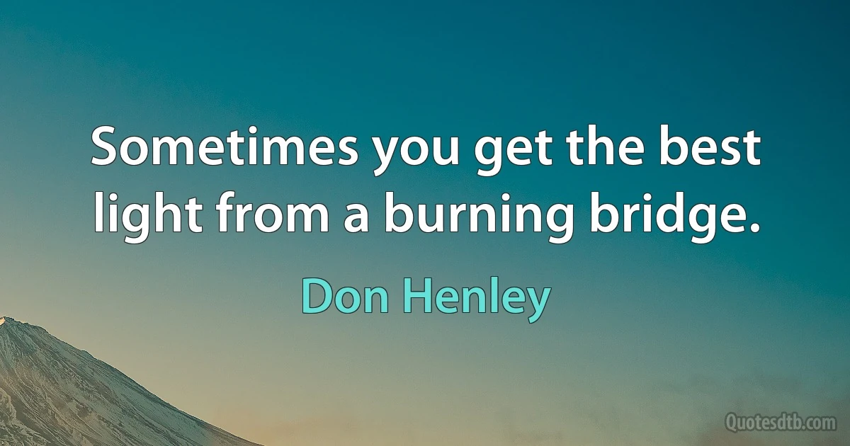 Sometimes you get the best light from a burning bridge. (Don Henley)