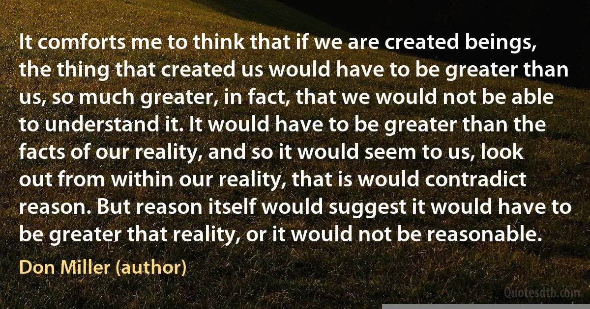 It comforts me to think that if we are created beings, the thing that created us would have to be greater than us, so much greater, in fact, that we would not be able to understand it. It would have to be greater than the facts of our reality, and so it would seem to us, look out from within our reality, that is would contradict reason. But reason itself would suggest it would have to be greater that reality, or it would not be reasonable. (Don Miller (author))