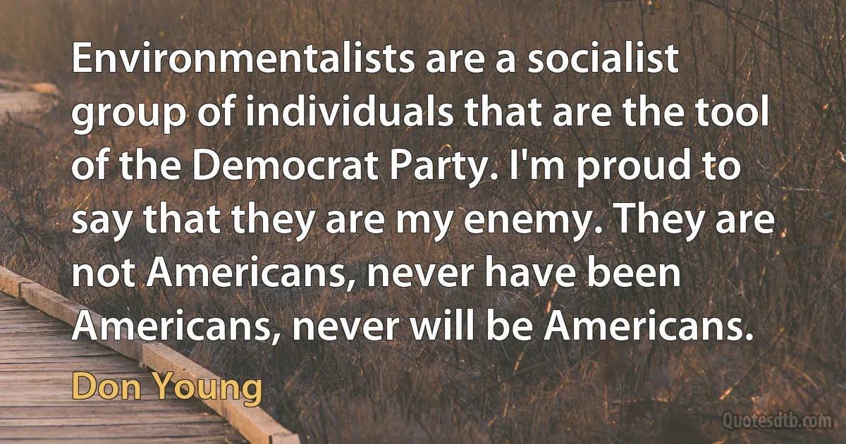 Environmentalists are a socialist group of individuals that are the tool of the Democrat Party. I'm proud to say that they are my enemy. They are not Americans, never have been Americans, never will be Americans. (Don Young)