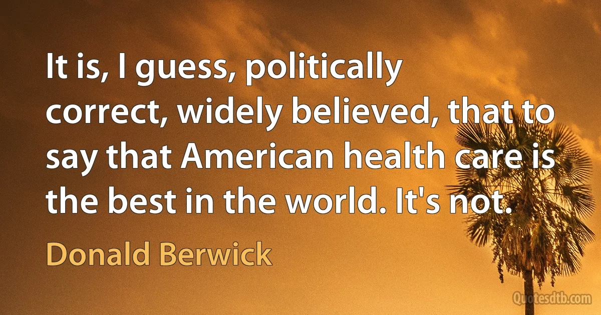 It is, I guess, politically correct, widely believed, that to say that American health care is the best in the world. It's not. (Donald Berwick)