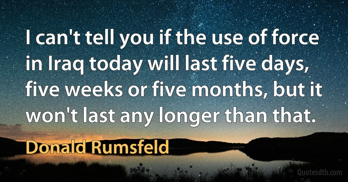 I can't tell you if the use of force in Iraq today will last five days, five weeks or five months, but it won't last any longer than that. (Donald Rumsfeld)