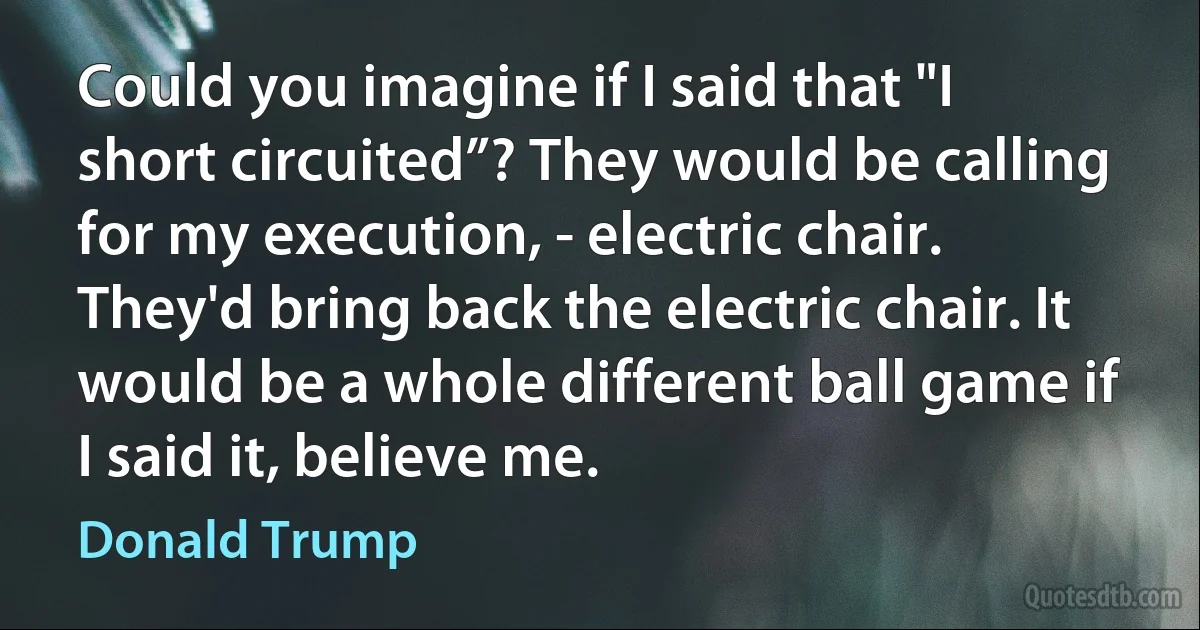 Could you imagine if I said that "I short circuited”? They would be calling for my execution, - electric chair. They'd bring back the electric chair. It would be a whole different ball game if I said it, believe me. (Donald Trump)