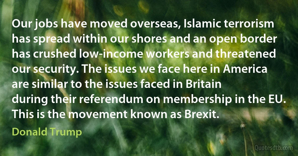 Our jobs have moved overseas, Islamic terrorism has spread within our shores and an open border has crushed low-income workers and threatened our security. The issues we face here in America are similar to the issues faced in Britain during their referendum on membership in the EU. This is the movement known as Brexit. (Donald Trump)