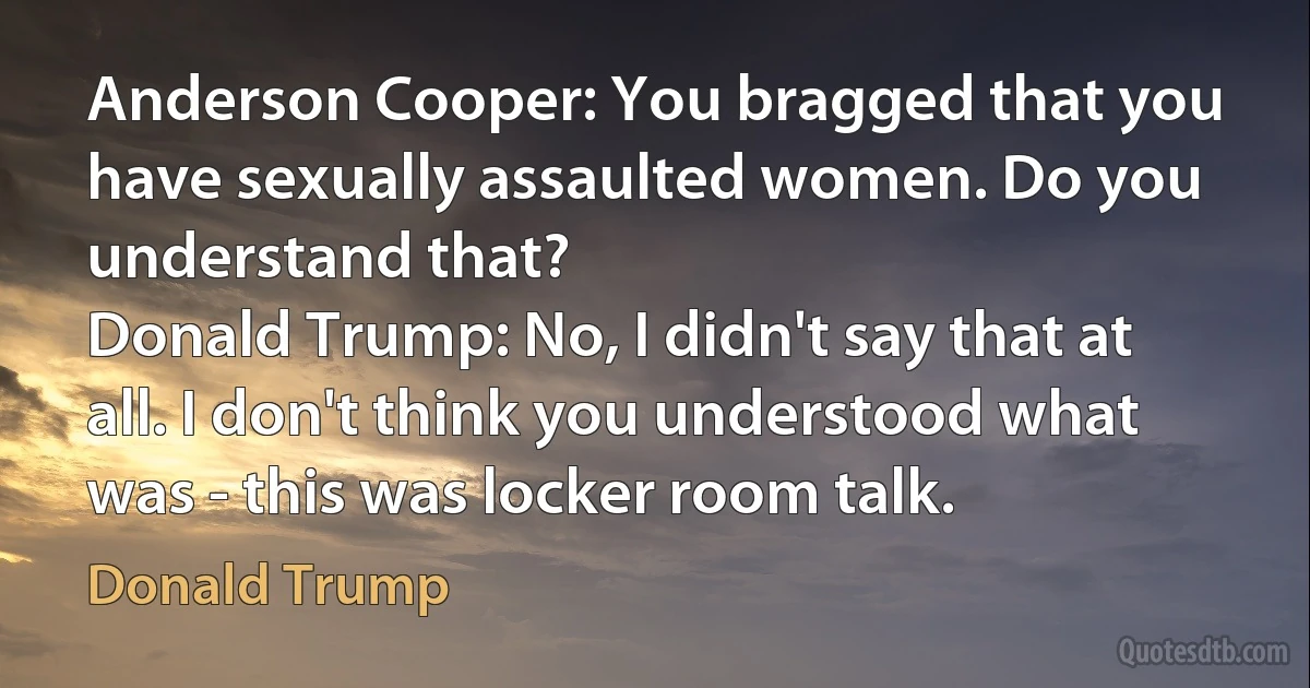 Anderson Cooper: You bragged that you have sexually assaulted women. Do you understand that?
Donald Trump: No, I didn't say that at all. I don't think you understood what was - this was locker room talk. (Donald Trump)