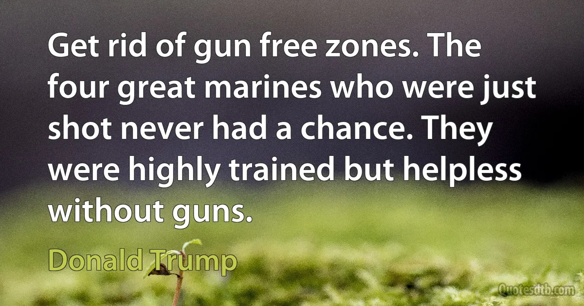 Get rid of gun free zones. The four great marines who were just shot never had a chance. They were highly trained but helpless without guns. (Donald Trump)